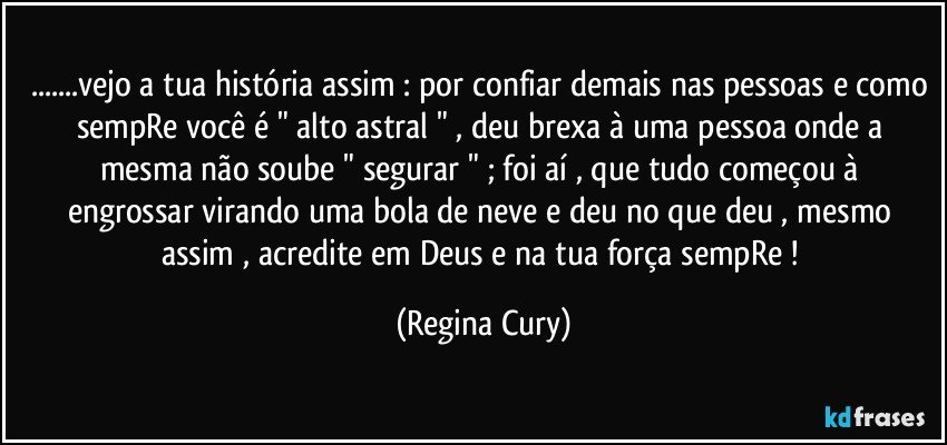 ...vejo a tua história assim : por confiar demais nas pessoas e como sempRe você é " alto astral " , deu brexa à uma pessoa onde a mesma não soube " segurar "  ;  foi aí , que tudo começou à engrossar virando uma bola de neve e deu no que deu , mesmo assim , acredite em Deus e na tua força sempRe ! (Regina Cury)