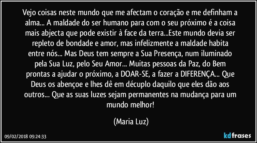 Vejo coisas neste mundo que me afectam o coração e me definham a alma... A maldade do ser humano para com o seu próximo é a coisa mais abjecta que pode existir à face da terra...Este mundo devia ser repleto de bondade e amor, mas  infelizmente a maldade habita entre nós... Mas Deus tem sempre a Sua Presença, num iluminado pela Sua Luz, pelo Seu Amor... Muitas pessoas da Paz, do Bem prontas a ajudar o próximo, a DOAR-SE, a fazer a DIFERENÇA... Que Deus os abençoe e lhes dê em décuplo daquilo que eles dão aos outros... Que as suas luzes sejam permanentes na mudança para um mundo melhor! (Maria Luz)