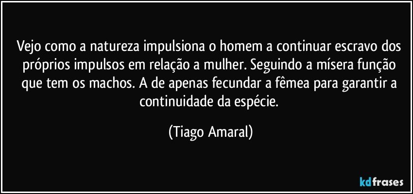 Vejo como a natureza impulsiona o homem a continuar escravo dos próprios impulsos em relação a mulher. Seguindo a mísera função que tem os machos. A de apenas fecundar a fêmea para garantir a continuidade da espécie. (Tiago Amaral)