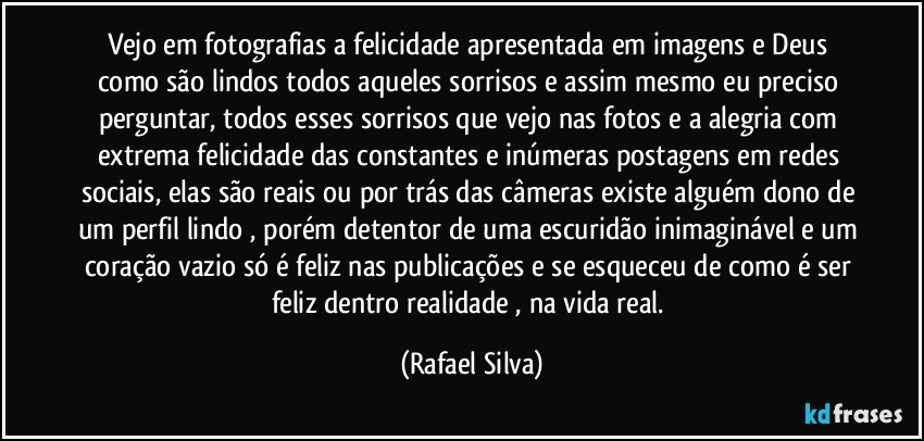 Vejo em fotografias a felicidade apresentada em imagens e Deus como são lindos todos aqueles sorrisos e assim mesmo eu preciso perguntar, todos esses sorrisos que vejo nas fotos e a alegria com extrema felicidade das constantes e inúmeras postagens em redes sociais, elas são reais ou por trás das câmeras existe alguém dono de um perfil lindo , porém detentor de uma escuridão inimaginável e um coração vazio só é feliz nas publicações e se esqueceu de como é ser feliz dentro realidade , na vida real. (Rafael Silva)