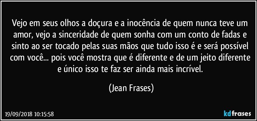 Vejo em seus olhos a doçura e a inocência de quem nunca teve um amor, vejo a sinceridade de quem sonha com um conto de fadas e sinto ao ser tocado pelas suas mãos que tudo isso é e será possível com você... pois você mostra que é diferente e de um jeito diferente e único isso te faz ser ainda mais incrível. (Jean Frases)