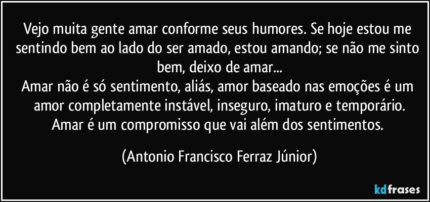 Vejo muita gente amar conforme seus humores. Se hoje estou me sentindo bem ao lado do ser amado, estou amando; se não me sinto bem, deixo de amar...
Amar não é só sentimento, aliás, amor baseado nas emoções é um amor completamente instável, inseguro, imaturo e temporário.
Amar é um compromisso que vai além dos sentimentos. (Antonio Francisco Ferraz Júnior)