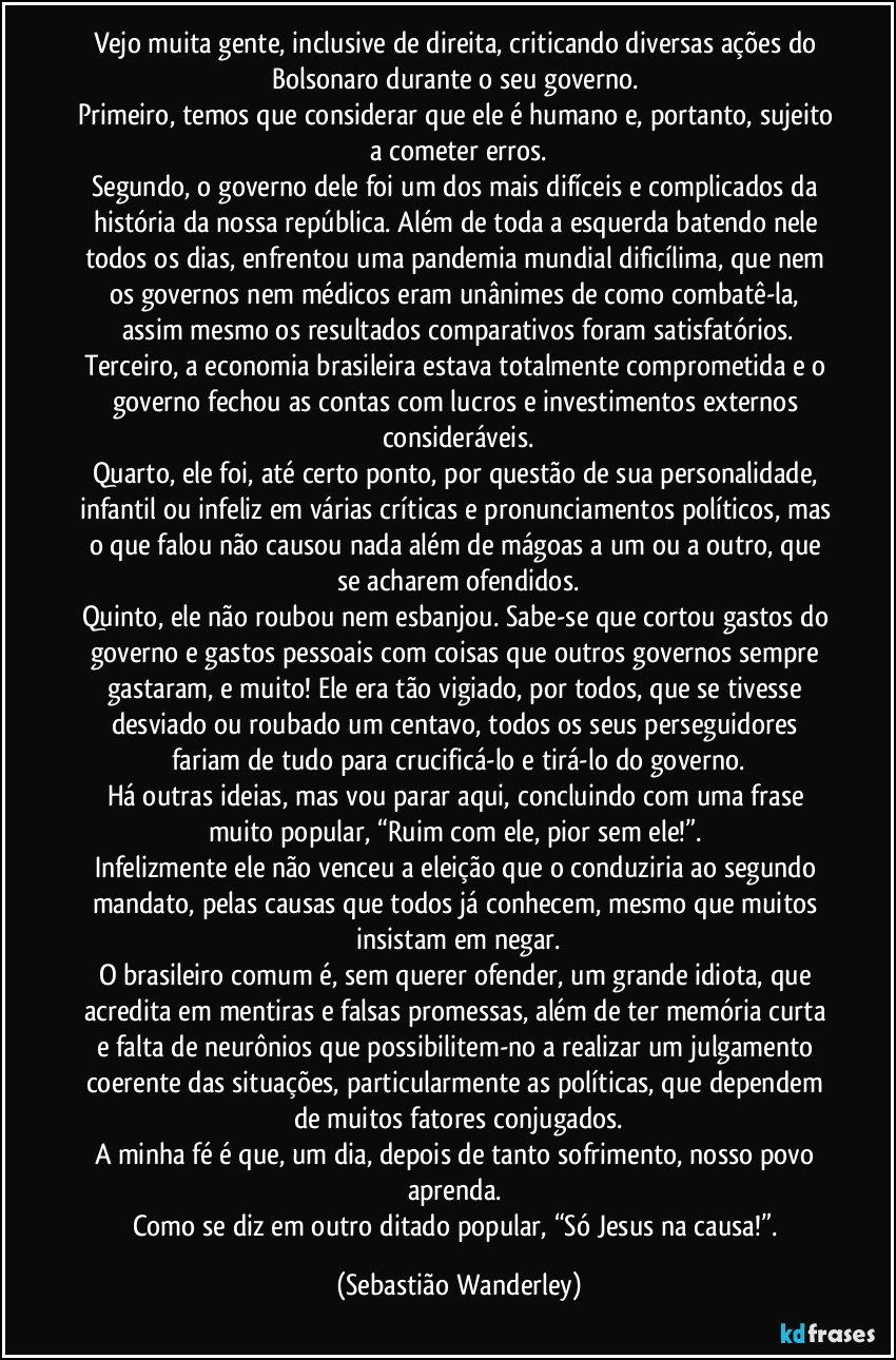 Vejo muita gente, inclusive de direita, criticando diversas ações do Bolsonaro durante o seu governo.
Primeiro, temos que considerar que ele é humano e, portanto, sujeito a cometer erros.
Segundo, o governo dele foi um dos mais difíceis e complicados da história da nossa república. Além de toda a esquerda batendo nele todos os dias, enfrentou uma pandemia mundial dificílima, que nem os governos nem médicos eram unânimes de como combatê-la, assim mesmo os resultados comparativos foram satisfatórios.
Terceiro, a economia brasileira estava totalmente comprometida e o governo fechou as contas com lucros e investimentos externos consideráveis.
Quarto, ele foi, até certo ponto, por questão de sua personalidade, infantil ou infeliz em várias críticas e pronunciamentos políticos, mas o que falou não causou nada além de mágoas a um ou a outro, que se acharem ofendidos.
Quinto, ele não roubou nem esbanjou. Sabe-se que cortou gastos do governo e gastos pessoais com coisas que outros governos sempre gastaram, e muito! Ele era tão vigiado, por todos, que se tivesse desviado ou roubado um centavo, todos os seus perseguidores fariam de tudo para crucificá-lo e tirá-lo do governo.
Há outras ideias, mas vou parar aqui, concluindo com uma frase muito popular, “Ruim com ele, pior sem ele!”.
Infelizmente ele não venceu a eleição que o conduziria ao segundo mandato, pelas causas que todos já conhecem, mesmo que muitos insistam em negar.
O brasileiro comum é, sem querer ofender, um grande idiota, que acredita em mentiras e falsas promessas, além de ter memória curta e falta de neurônios que possibilitem-no a realizar um julgamento coerente das situações, particularmente as políticas, que dependem de muitos fatores conjugados.
A minha fé é que, um dia, depois de tanto sofrimento, nosso povo aprenda.
Como se diz em outro ditado popular, “Só Jesus na causa!”. (Sebastião Wanderley)