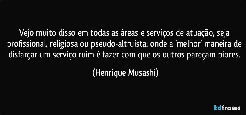 Vejo muito disso em todas as áreas e serviços de atuação, seja profissional, religiosa ou pseudo-altruísta: onde a 'melhor' maneira de disfarçar um serviço ruim é fazer com que os outros pareçam piores. (Henrique Musashi)