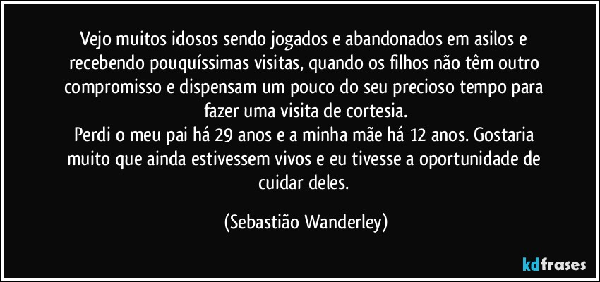 Vejo muitos idosos sendo jogados e abandonados em asilos e recebendo pouquíssimas visitas, quando os filhos não têm outro compromisso e dispensam um pouco do seu precioso tempo para fazer uma visita de cortesia.
Perdi o meu pai há 29 anos e a minha mãe há 12 anos. Gostaria muito que ainda estivessem vivos e eu tivesse a oportunidade de cuidar deles. (Sebastião Wanderley)