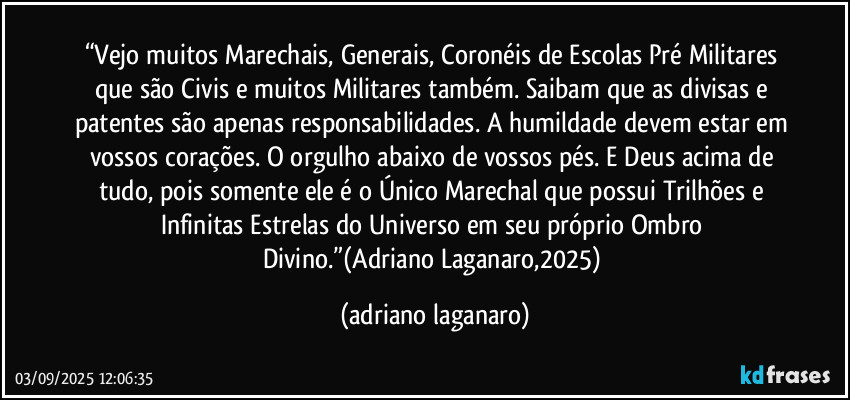“Vejo muitos Marechais, Generais, Coronéis de Escolas Pré Militares que são Civis e muitos Militares também. Saibam que as divisas e patentes são apenas responsabilidades. A humildade devem estar em vossos corações. O orgulho abaixo de vossos pés. E Deus acima de tudo, pois somente ele é o Único Marechal que possui Trilhões e Infinitas Estrelas do Universo em seu próprio Ombro Divino.”(Adriano Laganaro,2025) (adriano laganaro)