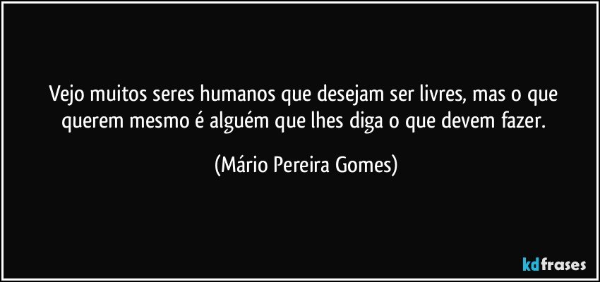 Vejo muitos seres humanos que desejam ser livres, mas o que querem mesmo é alguém que lhes diga o que devem fazer. (Mário Pereira Gomes)