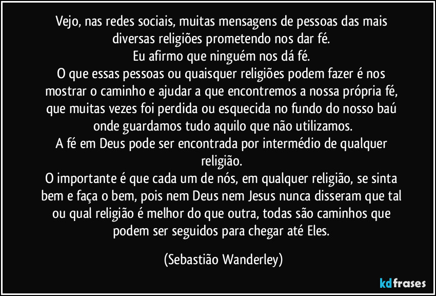 Vejo, nas redes sociais, muitas mensagens de pessoas das mais diversas religiões prometendo nos dar fé. 
Eu afirmo que ninguém nos dá fé. 
O que essas pessoas ou quaisquer religiões podem fazer é nos mostrar o caminho e ajudar a que  encontremos a nossa própria fé, que muitas vezes foi perdida ou esquecida no fundo do nosso baú onde guardamos tudo aquilo que não utilizamos.
A fé em Deus pode ser encontrada por intermédio de qualquer religião. 
O importante é que cada um de nós, em qualquer religião, se sinta bem e faça o bem, pois nem Deus nem Jesus nunca disseram que tal ou qual religião é melhor do que outra, todas são caminhos que podem ser seguidos para chegar até Eles. (Sebastião Wanderley)