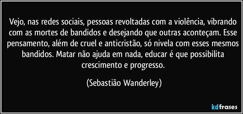 Vejo, nas redes sociais, pessoas revoltadas com a violência, vibrando com as mortes de bandidos e desejando que outras aconteçam. Esse pensamento, além de cruel e anticristão, só nivela com esses mesmos bandidos. Matar não ajuda em nada, educar é que possibilita crescimento e progresso. (Sebastião Wanderley)