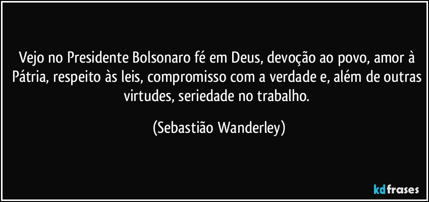 Vejo no Presidente Bolsonaro fé em Deus, devoção ao povo, amor à Pátria, respeito às leis, compromisso com a verdade e, além de outras virtudes, seriedade no trabalho. (Sebastião Wanderley)