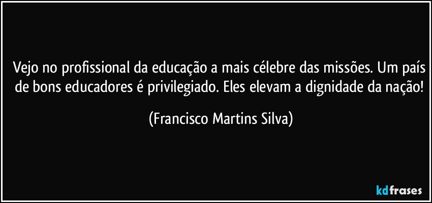 Vejo no profissional da educação a mais célebre das missões. Um país de bons educadores é privilegiado.  Eles elevam a dignidade da nação! (Francisco Martins Silva)