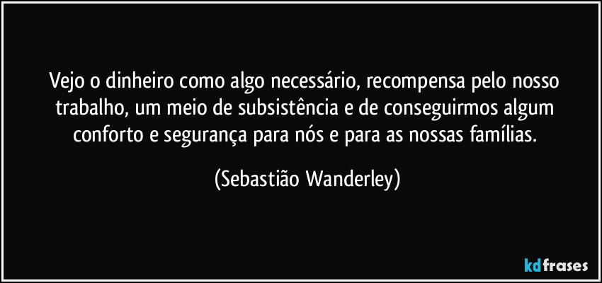 Vejo o dinheiro como algo necessário, recompensa pelo nosso trabalho, um meio de subsistência e de conseguirmos algum conforto e segurança para nós e para as nossas famílias. (Sebastião Wanderley)