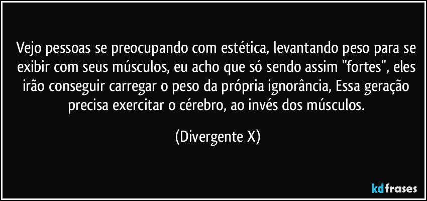 Vejo pessoas se preocupando com estética, levantando peso para se exibir com seus músculos, eu acho que só sendo assim "fortes", eles irão conseguir carregar o peso da própria ignorância, Essa geração precisa exercitar o cérebro, ao invés dos músculos. (Divergente X)