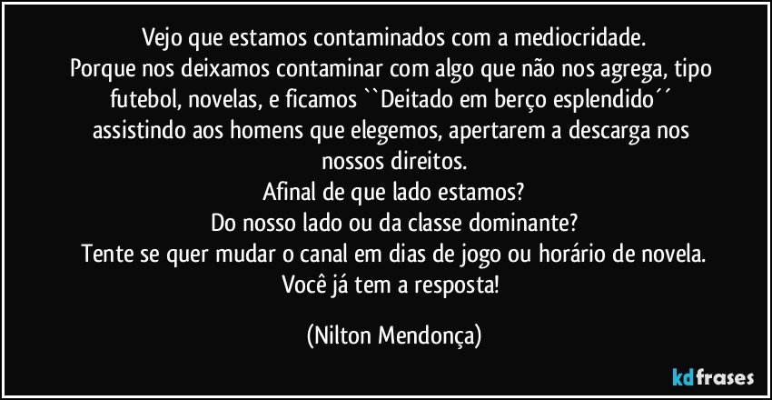 Vejo que estamos contaminados com a mediocridade.
Porque nos deixamos contaminar com algo que não nos agrega, tipo futebol, novelas, e ficamos ``Deitado em berço esplendido´´ assistindo aos homens que elegemos, apertarem a descarga nos nossos direitos.
Afinal de que lado estamos?
Do nosso lado ou da classe dominante?
Tente se quer mudar o canal em dias de jogo ou horário de novela.
Você já tem a resposta! (Nilton Mendonça)