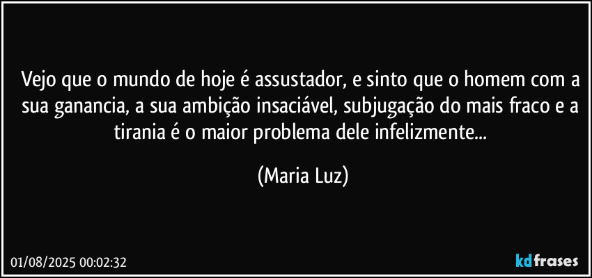 Vejo que o mundo de hoje é assustador, e sinto que o homem com a sua ganancia, a sua ambição insaciável, subjugação do mais fraco e a tirania  é o maior problema dele infelizmente... (Maria Luz)