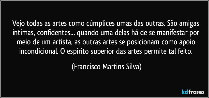 Vejo todas as artes como cúmplices umas das outras. São amigas íntimas, confidentes... quando uma delas há de se manifestar por meio de um artista, as outras artes se posicionam como apoio incondicional. O espírito superior das artes permite tal feito. (Francisco Martins Silva)