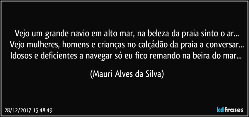 Vejo um grande navio em alto mar, na beleza da praia sinto o ar...
Vejo mulheres, homens e crianças no calçádão da praia a conversar...
Idosos e deficientes a navegar só eu fico remando na beira do mar... (Mauri Alves da Silva)