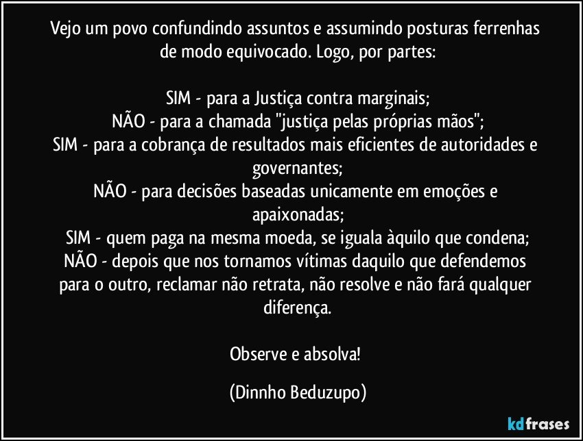 Vejo um povo confundindo assuntos e assumindo posturas ferrenhas de modo equivocado. Logo, por partes:

SIM - para a Justiça contra marginais;
NÃO - para a chamada "justiça pelas próprias mãos";
SIM - para a cobrança de resultados mais eficientes de autoridades e governantes;
NÃO - para decisões baseadas unicamente em emoções e apaixonadas;
SIM - quem paga na mesma moeda, se iguala àquilo que condena;
NÃO - depois que nos tornamos vítimas daquilo que defendemos para o outro, reclamar não retrata, não resolve e não fará qualquer diferença.

Observe e absolva! (Dinnho Beduzupo)