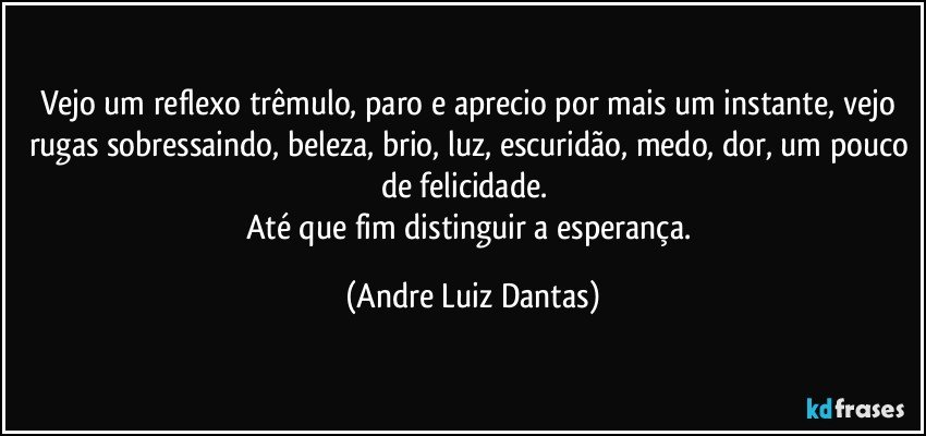 Vejo um reflexo trêmulo, paro e aprecio por mais um instante, vejo rugas sobressaindo, beleza, brio, luz, escuridão, medo, dor, um pouco de felicidade.  
Até que fim distinguir a esperança. (Andre Luiz Dantas)