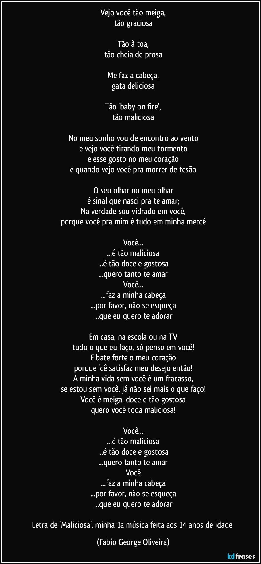 Vejo você tão meiga,
tão graciosa

Tão à toa,
tão cheia de prosa

Me faz a cabeça,
gata deliciosa

Tão 'baby on fire',
tão maliciosa

No meu sonho vou de encontro ao vento
e vejo você tirando meu tormento
e esse gosto no meu coração
é quando vejo você pra morrer de tesão

O seu olhar no meu olhar
é sinal que nasci pra te amar;
Na verdade sou vidrado em você,
porque você pra mim é tudo em minha mercê

Você...
...é tão maliciosa
...é tão doce e gostosa
...quero tanto te amar
Você...
...faz a minha cabeça
...por favor, não se esqueça
...que eu quero te adorar

Em casa, na escola ou na TV
tudo o que eu faço, só penso em você!
E bate forte o meu coração
porque 'cê satisfaz meu desejo então!
A minha vida sem você é um fracasso,
se estou sem você, já não sei mais o que faço!
Você é meiga, doce e tão gostosa
quero você toda maliciosa!

Você...
...é tão maliciosa
...é tão doce e gostosa
...quero tanto te amar
Você
...faz a minha cabeça
...por favor, não se esqueça
...que eu quero te adorar

Letra de 'Maliciosa', minha 1a música feita aos 14 anos de idade (Fabio George Oliveira)