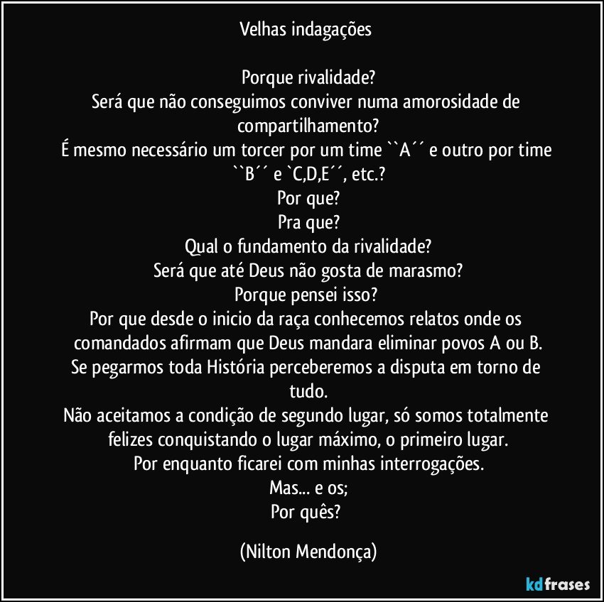 Velhas indagações 

Porque rivalidade?
Será que não conseguimos conviver numa amorosidade de compartilhamento?
É mesmo necessário um torcer por um time  ``A´´ e outro por time ``B´´  e `C,D,E´´,  etc.?
Por que?
Pra que?
Qual o fundamento da rivalidade?
Será que até Deus não gosta de marasmo?
Porque pensei isso? 
Por que desde o inicio da raça conhecemos relatos onde os comandados afirmam que Deus mandara eliminar povos A ou B.
Se pegarmos toda História perceberemos a disputa em torno de tudo.
Não aceitamos a condição de segundo lugar, só somos totalmente felizes conquistando o lugar máximo, o primeiro lugar.
Por enquanto ficarei com minhas interrogações.
Mas... e  os;
Por quês? (Nilton Mendonça)