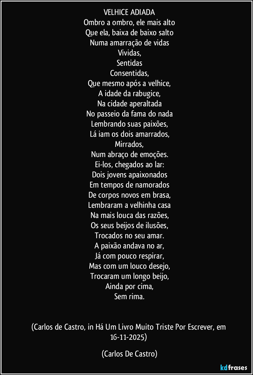 VELHICE ADIADA
Ombro a ombro, ele mais alto
Que ela, baixa de baixo salto
Numa amarração de vidas
Vividas,
Sentidas
Consentidas,
Que mesmo após a velhice,
A idade da rabugice,
Na cidade aperaltada
No passeio da fama do nada
Lembrando suas paixões,
Lá iam os dois amarrados,
Mirrados,
Num abraço de emoções.
Ei-los, chegados ao lar:
Dois jovens apaixonados
Em tempos de namorados
De corpos novos em brasa,
Lembraram a velhinha casa
Na mais louca das razões,
Os seus beijos de ilusões,
Trocados no seu amar.
A paixão andava no ar,
Já com pouco respirar,
Mas com um louco desejo,
Trocaram um longo beijo,
Ainda por cima,
Sem rima.


(Carlos de Castro, in Há Um Livro Muito Triste Por Escrever, em 16-11-2025) (Carlos De Castro)