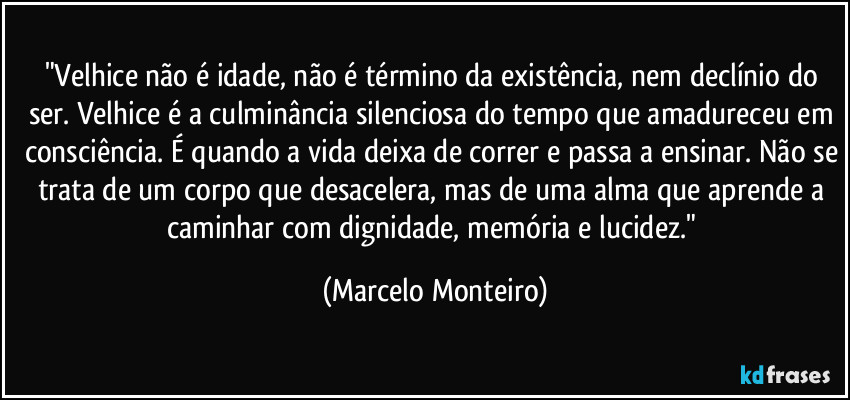 "Velhice não é idade, não é término da existência, nem declínio do ser. Velhice é a culminância silenciosa do tempo que amadureceu em consciência. É quando a vida deixa de correr e passa a ensinar. Não se trata de um corpo que desacelera, mas de uma alma que aprende a caminhar com dignidade, memória e lucidez." (Marcelo Monteiro)