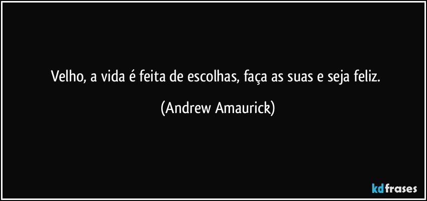 Velho, a vida é feita de escolhas, faça as suas e seja feliz. (Andrew Amaurick)