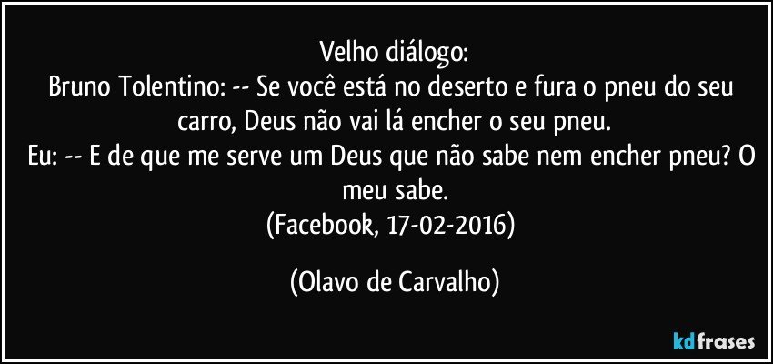 Velho diálogo:
Bruno Tolentino: -- Se você está no deserto e fura o pneu do seu carro, Deus não vai lá encher o seu pneu.
Eu: -- E de que me serve um Deus que não sabe nem encher pneu? O meu sabe.
(Facebook, 17-02-2016) (Olavo de Carvalho)