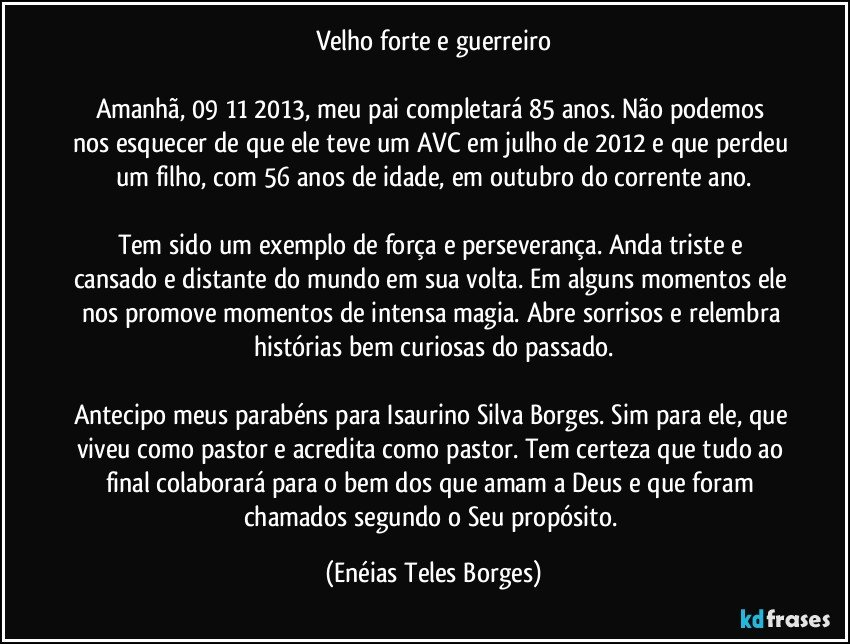 Velho forte e guerreiro

Amanhã, 09/11/2013, meu pai completará 85 anos. Não podemos nos esquecer de que ele teve um AVC em julho de 2012 e que perdeu um filho, com 56 anos de idade, em outubro do corrente ano.

Tem sido um exemplo de força e perseverança. Anda triste e cansado e distante do mundo em sua volta. Em alguns momentos ele nos promove momentos de intensa magia. Abre sorrisos e relembra histórias bem curiosas do passado.

Antecipo meus parabéns para Isaurino Silva Borges. Sim para ele, que viveu como pastor e acredita como pastor. Tem certeza  que tudo ao final colaborará para o bem dos que amam a Deus e que foram chamados segundo o Seu propósito. (Enéias Teles Borges)