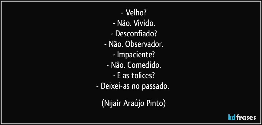 - Velho?
- Não. Vivido.
- Desconfiado?
- Não. Observador.
- Impaciente?
- Não. Comedido.
- E as tolices?
- Deixei-as no passado. (Nijair Araújo Pinto)