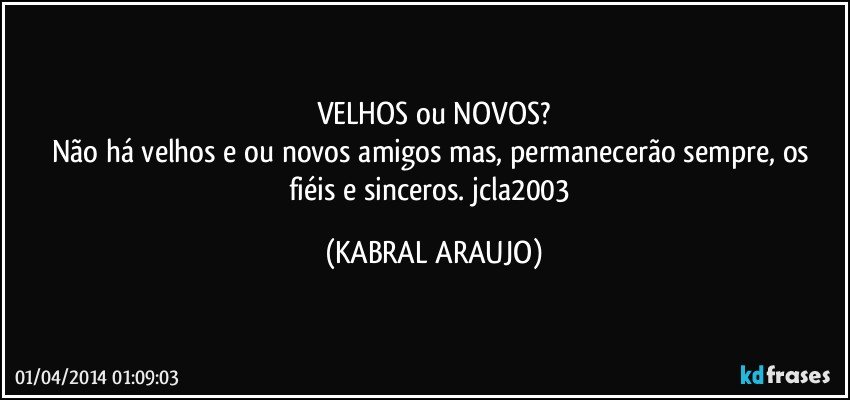 VELHOS ou NOVOS?
Não há velhos e/ou novos amigos mas, permanecerão sempre, os fiéis e sinceros. jcla2003 (KABRAL ARAUJO)