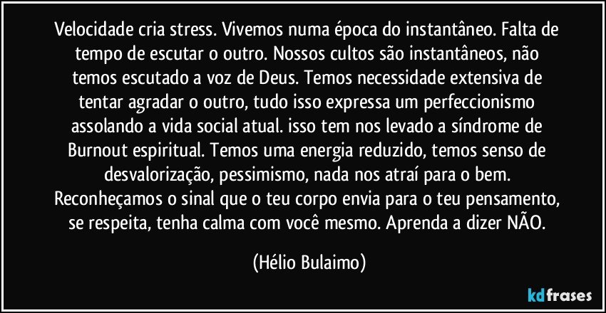 Velocidade cria stress. Vivemos numa época do instantâneo. Falta de tempo de escutar o outro. Nossos cultos são instantâneos, não temos escutado a voz de Deus. Temos necessidade extensiva de tentar agradar o outro, tudo isso expressa um perfeccionismo assolando a vida social atual. isso tem nos levado a síndrome de Burnout espiritual. Temos uma energia reduzido, temos senso de desvalorização, pessimismo, nada nos atraí para o bem. Reconheçamos o sinal que o teu corpo envia para o teu pensamento, se respeita, tenha calma com você mesmo. Aprenda a dizer NÃO. (Hélio Bulaimo)