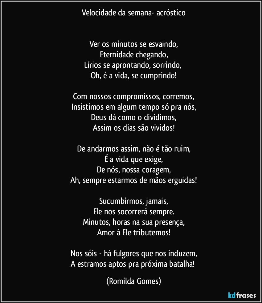 Velocidade da semana- acróstico


Ver os minutos se esvaindo,
Eternidade chegando,
Lírios se aprontando, sorrindo, 
Oh, é a vida, se cumprindo!

Com nossos compromissos, corremos,
Insistimos em algum tempo só pra nós,
Deus dá como o dividimos,
Assim os dias são vividos!

De andarmos assim, não é tão ruim,
É a vida que exige,
De nós, nossa coragem,
Ah, sempre estarmos de mãos erguidas!

Sucumbirmos, jamais,
Ele nos socorrerá sempre.
Minutos, horas na sua presença,
Amor à Ele tributemos!

Nos sóis - há fulgores que nos induzem,
A estramos aptos pra próxima batalha! (Romilda Gomes)