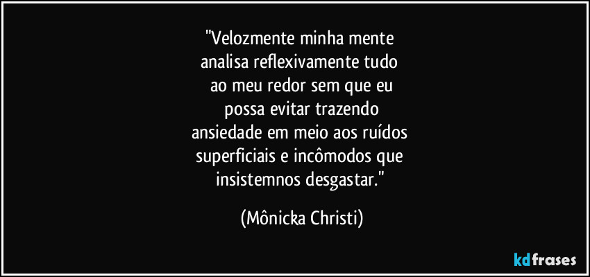 "Velozmente minha mente
analisa reflexivamente tudo
ao meu redor sem que eu
possa evitar trazendo
ansiedade em meio aos ruídos
superficiais e incômodos que
insistemnos desgastar." (Mônicka Christi)