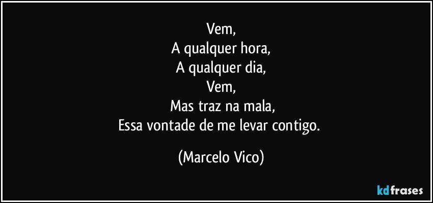 Vem,
A qualquer hora,
A qualquer dia,
Vem,
 Mas traz na mala,
Essa vontade de me levar contigo. (Marcelo Vico)