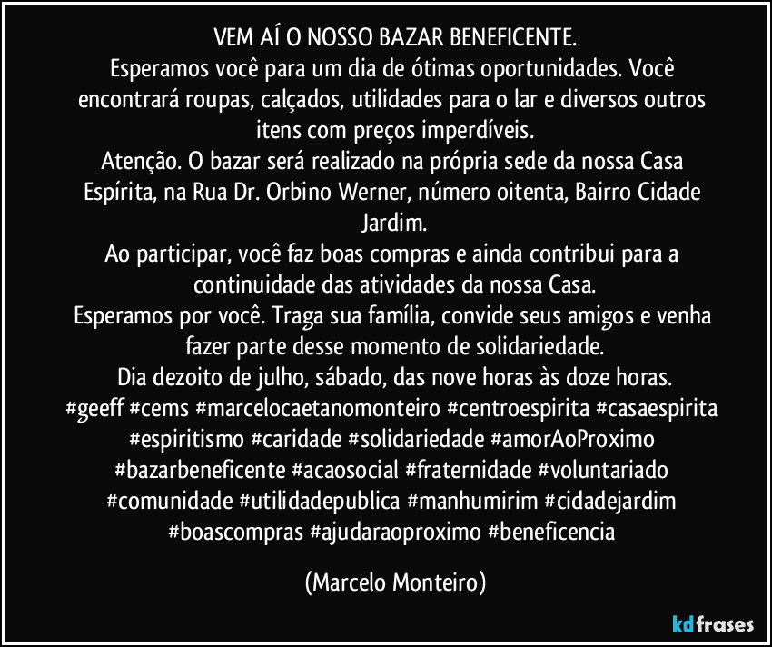 VEM AÍ O NOSSO BAZAR BENEFICENTE.
Esperamos você para um dia de ótimas oportunidades. Você encontrará roupas, calçados, utilidades para o lar e diversos outros itens com preços imperdíveis.
Atenção. O bazar será realizado na própria sede da nossa Casa Espírita, na Rua Dr. Orbino Werner, número oitenta, Bairro Cidade Jardim.
Ao participar, você faz boas compras e ainda contribui para a continuidade das atividades da nossa Casa.
Esperamos por você. Traga sua família, convide seus amigos e venha fazer parte desse momento de solidariedade.
Dia dezoito de julho, sábado, das nove horas às doze horas.
#geeff #cems #marcelocaetanomonteiro #centroespirita #casaespirita #espiritismo #caridade #solidariedade #amorAoProximo #bazarbeneficente #acaosocial #fraternidade #voluntariado #comunidade #utilidadepublica #manhumirim #cidadejardim #boascompras #ajudaraoproximo #beneficencia (Marcelo Monteiro)