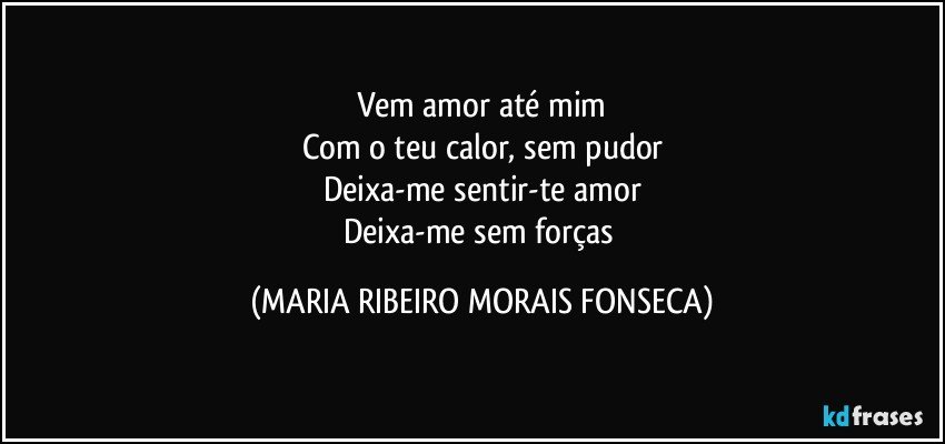 Vem amor até mim
Com o teu calor, sem pudor
Deixa-me sentir-te amor
Deixa-me sem forças (MARIA RIBEIRO MORAIS FONSECA)