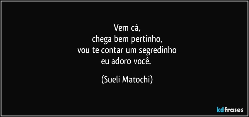 Vem cá,
chega bem pertinho,
vou te contar um segredinho
eu adoro você. (Sueli Matochi)