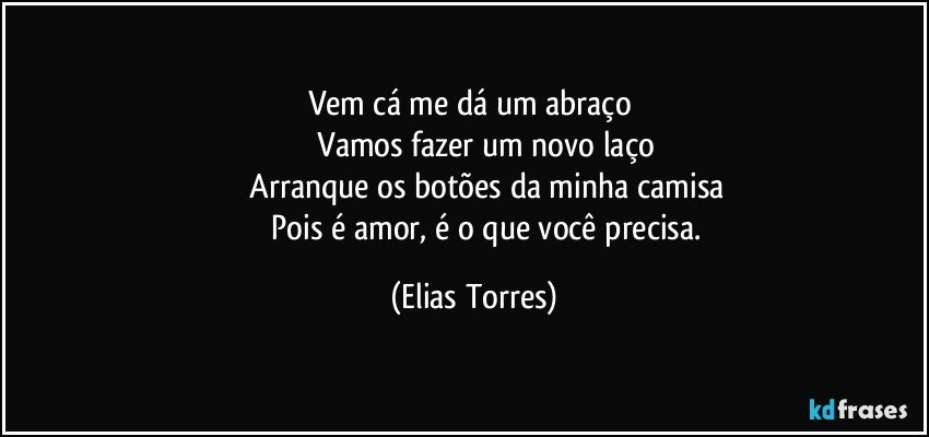 Vem cá me dá um abraço 
              Vamos fazer um novo laço 
              Arranque os botões da minha camisa 
              Pois é amor, é o que você precisa. (Elias Torres)