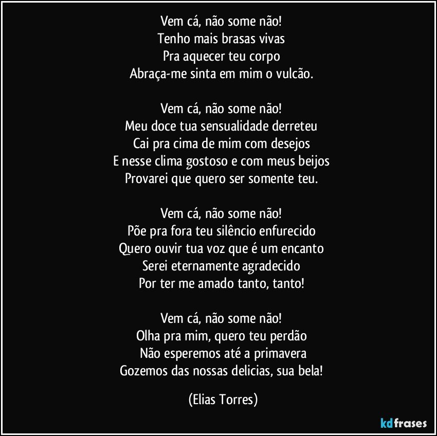 Vem cá, não some não! 
Tenho mais brasas vivas 
Pra aquecer teu corpo 
Abraça-me sinta em mim o vulcão. 

Vem cá, não some não! 
Meu doce tua sensualidade derreteu 
Cai pra cima de mim com desejos 
E nesse clima gostoso e com meus beijos 
Provarei que quero ser somente teu. 

Vem cá, não some não! 
Põe pra fora teu silêncio enfurecido 
Quero ouvir tua voz que é um encanto  
Serei eternamente agradecido 
Por ter me amado tanto, tanto!  

Vem cá, não some não! 
Olha pra mim, quero teu perdão 
Não esperemos até a primavera
Gozemos das nossas delicias, sua bela! (Elias Torres)