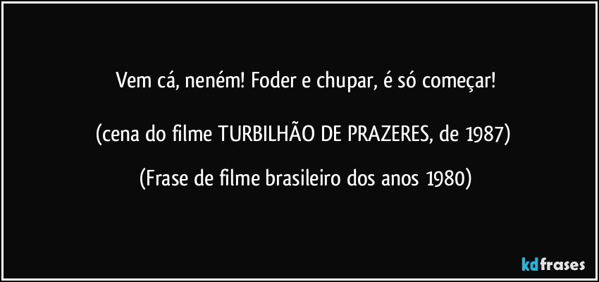 Vem cá, neném! Foder e chupar, é só começar!

(cena do filme TURBILHÃO DE PRAZERES, de 1987) (Frase de filme brasileiro dos anos 1980)