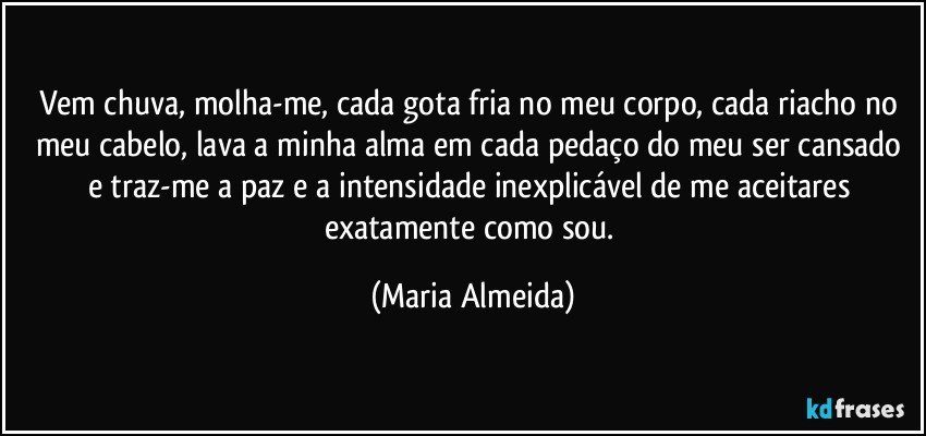 Vem chuva, molha-me, cada gota fria no meu corpo, cada riacho no meu cabelo, lava a minha alma em cada pedaço do meu ser cansado e traz-me a paz e a intensidade inexplicável de me aceitares exatamente como sou. (Maria Almeida)