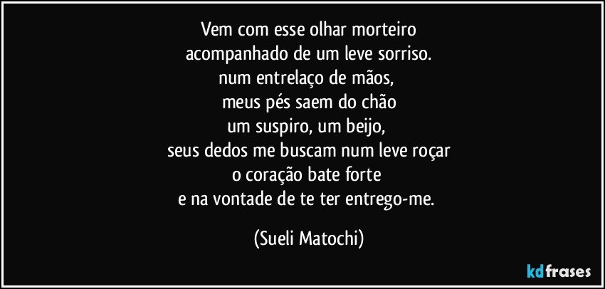 Vem com esse olhar morteiro
acompanhado de um leve sorriso.
num entrelaço de mãos, 
meus pés saem do chão
um suspiro, um beijo, 
seus dedos me buscam num leve roçar
o coração bate forte 
e na vontade de te ter entrego-me. (Sueli Matochi)