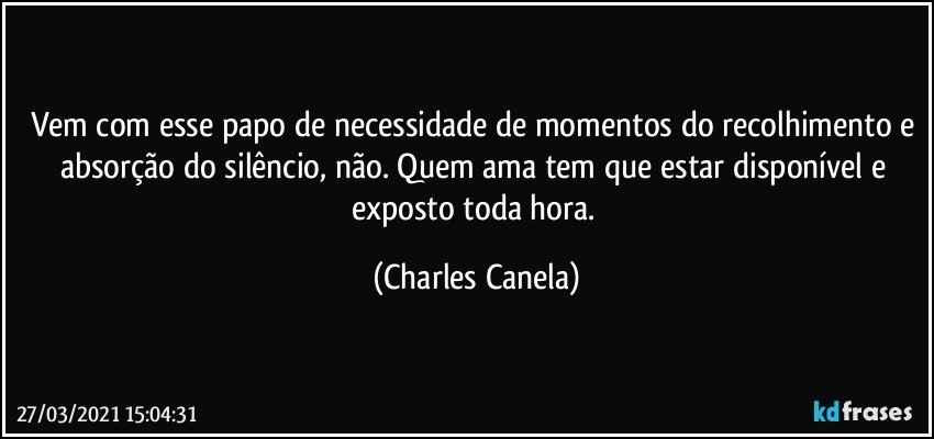 Vem com esse papo de necessidade de momentos do recolhimento e absorção do silêncio, não. Quem ama tem que estar disponível e exposto toda hora. (Charles Canela)