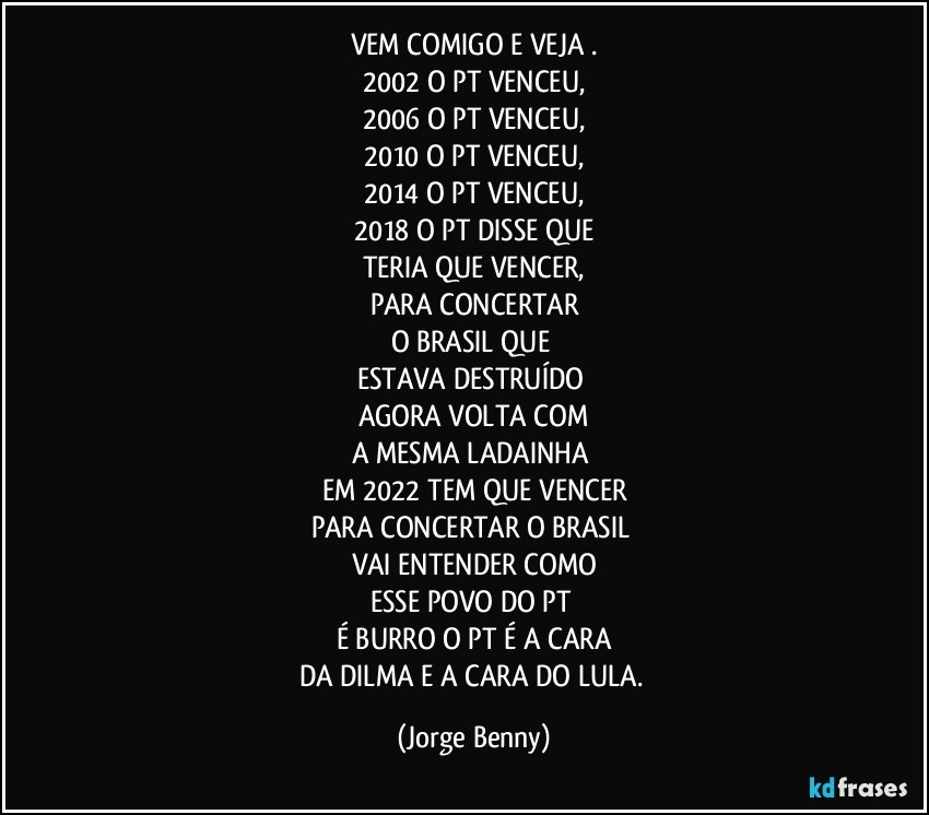 VEM COMIGO E VEJA .
2002 O PT VENCEU,
2006 O PT VENCEU,
2010 O PT VENCEU,
2014 O PT VENCEU,
2018 O PT DISSE QUE
TERIA QUE VENCER,
PARA CONCERTAR
O BRASIL QUE 
ESTAVA DESTRUÍDO 
AGORA VOLTA COM
A MESMA LADAINHA 
EM 2022 TEM QUE VENCER
PARA CONCERTAR O BRASIL 
VAI ENTENDER COMO
ESSE POVO DO PT 
É BURRO O PT É A CARA
DA DILMA E A CARA DO LULA. (Jorge Benny)