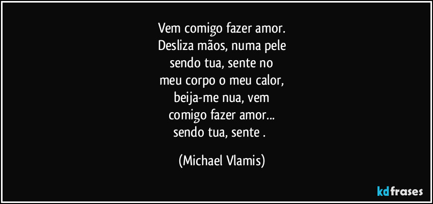 Vem comigo fazer amor.
Desliza mãos, numa pele
sendo tua, sente no
meu corpo o meu calor,
beija-me nua, vem
comigo fazer amor...
sendo tua, sente . (Michael Vlamis)