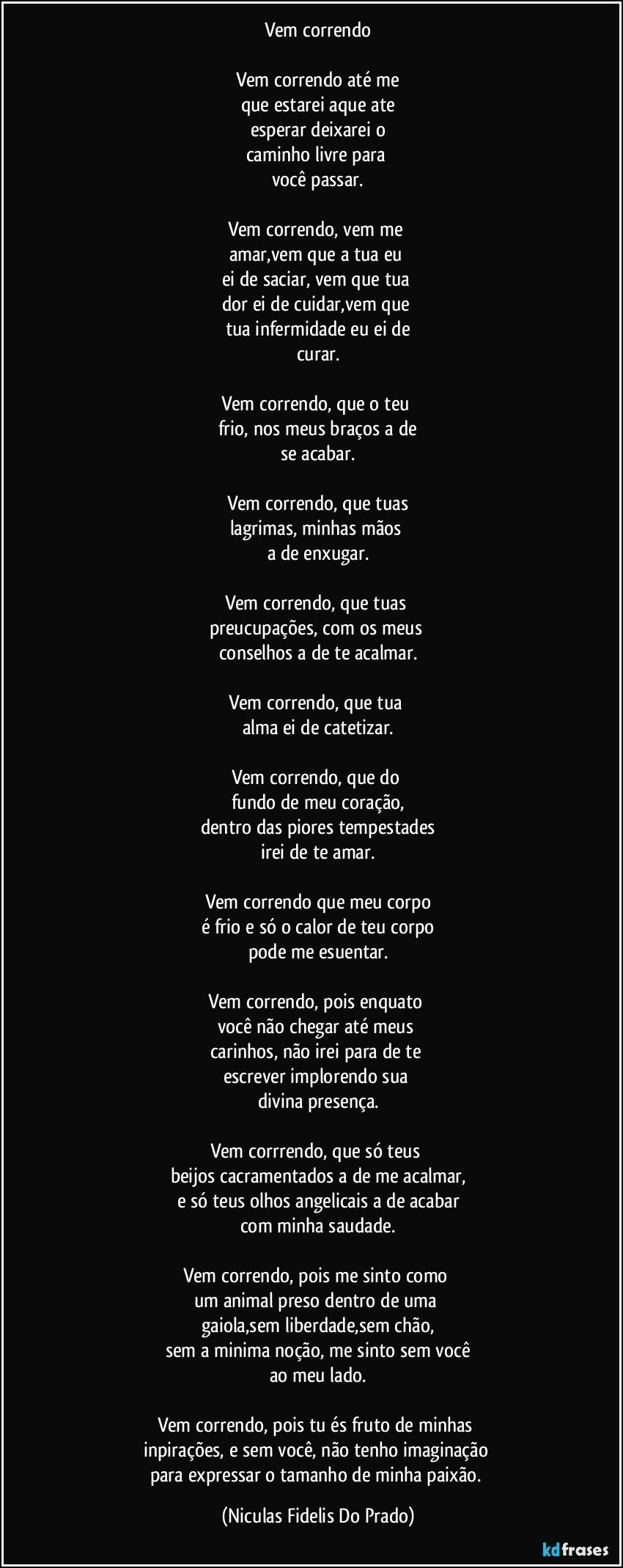 Vem correndo
Vem correndo até me
que estarei aque ate
esperar deixarei o
caminho livre para
você passar.
Vem correndo, vem me
amar,vem que a tua eu
ei de saciar, vem que tua
dor ei de cuidar,vem que
tua infermidade eu ei de
curar.
Vem correndo, que o teu
frio, nos meus braços a de
se acabar.
Vem correndo, que tuas
lagrimas, minhas mãos
a de enxugar.
Vem correndo, que tuas
preucupações, com os meus
conselhos a de te acalmar.
Vem correndo, que tua
alma ei de catetizar.
Vem correndo, que do
fundo de meu coração,
dentro das piores tempestades
irei de te amar.
Vem correndo que meu corpo
é frio e só o calor de teu corpo
pode me esuentar.
Vem correndo, pois enquato
você não chegar até meus
carinhos, não irei para de te
escrever implorendo sua
divina presença.
Vem corrrendo, que só teus
beijos cacramentados a de me acalmar,
e só teus olhos angelicais a de acabar
com minha saudade.
Vem correndo, pois me sinto como
um animal preso dentro de uma
gaiola,sem liberdade,sem chão,
sem a minima noção, me sinto sem você
ao meu lado.
Vem correndo, pois tu és fruto de minhas
inpirações, e sem você, não tenho imaginação
para expressar o tamanho de minha paixão. (Niculas Fidelis Do Prado)