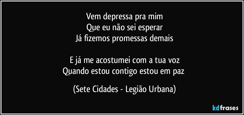 Vem depressa pra mim
Que eu não sei esperar
Já fizemos promessas demais

E já me acostumei com a tua voz
Quando estou contigo estou em paz (Sete Cidades - Legião Urbana)