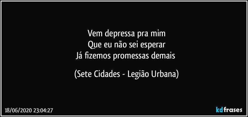 Vem depressa pra mim
Que eu não sei esperar
Já fizemos promessas demais (Sete Cidades - Legião Urbana)